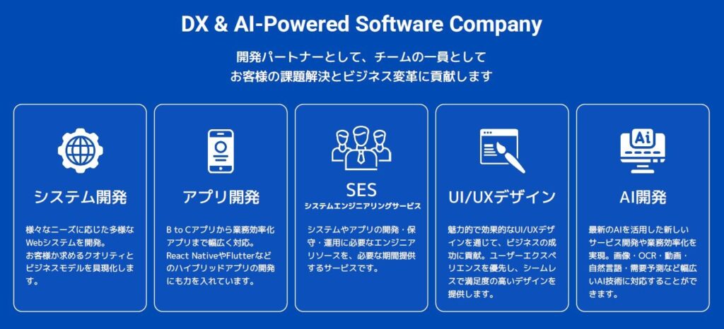 「システム開発」「アプリ開発」「システムエンジニアリングサービス（SES）」「UI/UXデザイン」「AI開発」開発パートナーとして、チームの一員として、お客様の課題解決とビジネス変革に貢献します。
